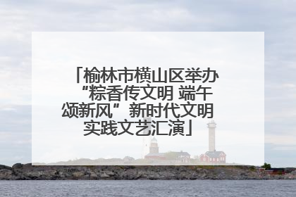 榆林市横山区举办“粽香传文明 端午颂新风”新时代文明实践文艺汇演