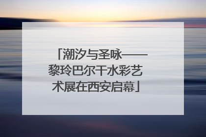潮汐与圣咏——黎玲巴尔干水彩艺术展在西安启幕