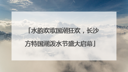 水韵欢歌国潮狂欢，长沙方特国潮泼水节盛大启幕