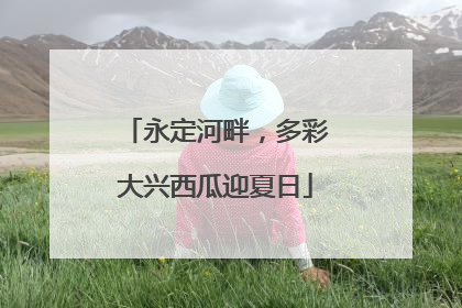 永定河畔，多彩大兴西瓜迎夏日