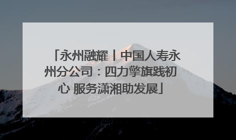永州融耀丨中国人寿永州分公司：四力擎旗践初心 服务潇湘助发展