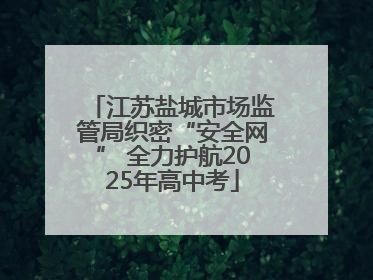 江苏盐城市场监管局织密“安全网” 全力护航2025年高中考