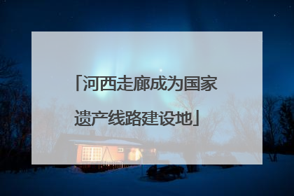 河西走廊成为国家遗产线路建设地