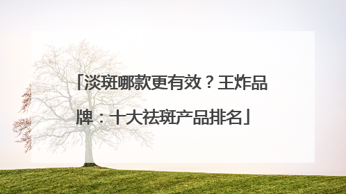 淡斑哪款更有效？王炸品牌：十大祛斑产品排名
