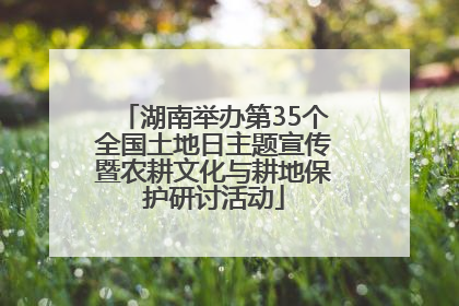 湖南举办第35个全国土地日主题宣传暨农耕文化与耕地保护研讨活动