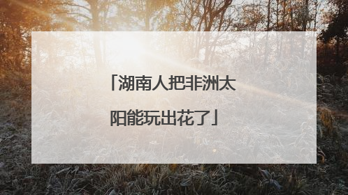 湖南人把非洲太阳能玩出花了