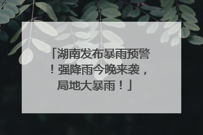 湖南发布暴雨预警！强降雨今晚来袭，局地大暴雨！