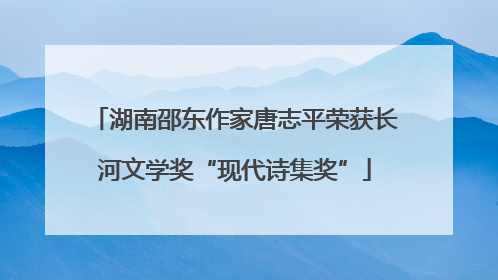湖南邵东作家唐志平荣获长河文学奖“现代诗集奖”