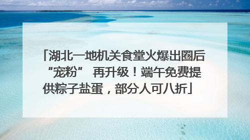 湖北一地机关食堂火爆出圈后“宠粉” 再升级！端午免费提供粽子盐蛋，部分人可八折