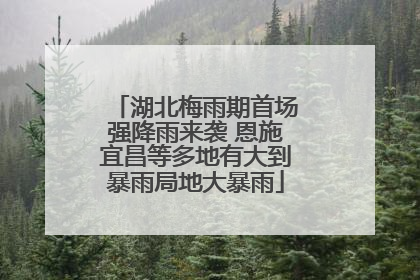 湖北梅雨期首场强降雨来袭 恩施宜昌等多地有大到暴雨局地大暴雨