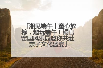 湘见端午丨童心放粽，趣玩端午！铜官窑国风乐园邀你共赴亲子文化盛宴
