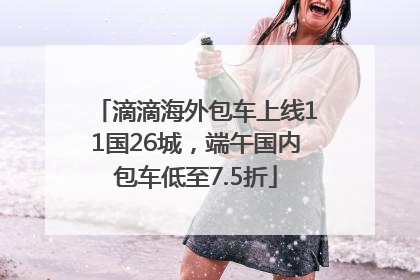 滴滴海外包车上线11国26城，端午国内包车低至7.5折