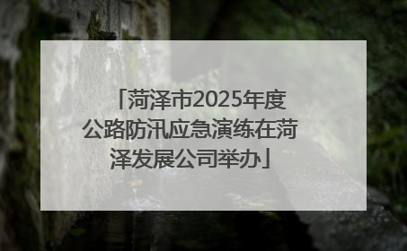菏泽市2025年度公路防汛应急演练在菏泽发展公司举办
