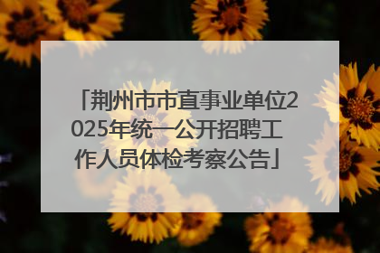 荆州市市直事业单位2025年统一公开招聘工作人员体检考察公告