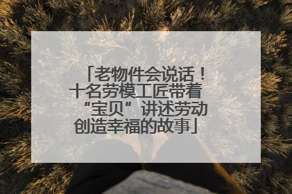 老物件会说话！十名劳模工匠带着“宝贝”讲述劳动创造幸福的故事