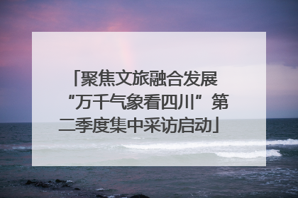 聚焦文旅融合发展 “万千气象看四川”第二季度集中采访启动