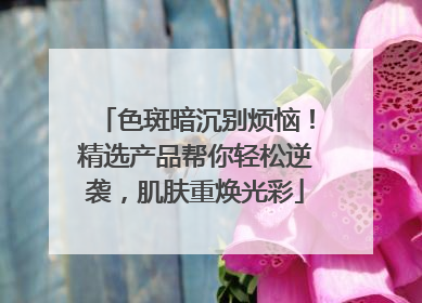 色斑暗沉别烦恼！精选产品帮你轻松逆袭，肌肤重焕光彩