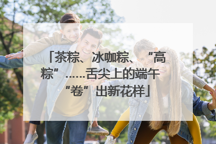 茶粽、冰咖粽、“高粽”……舌尖上的端午“卷”出新花样