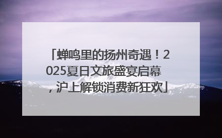 蝉鸣里的扬州奇遇！2025夏日文旅盛宴启幕，沪上解锁消费新狂欢