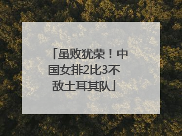 虽败犹荣！中国女排2比3不敌土耳其队