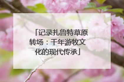 记录扎鲁特草原转场：千年游牧文化的现代传承