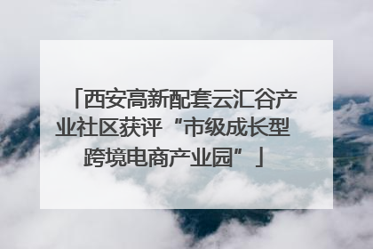 西安高新配套云汇谷产业社区获评“市级成长型跨境电商产业园”