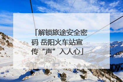 解锁旅途安全密码 岳阳火车站宣传“声”入人心