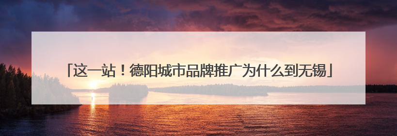这一站！德阳城市品牌推广为什么到无锡