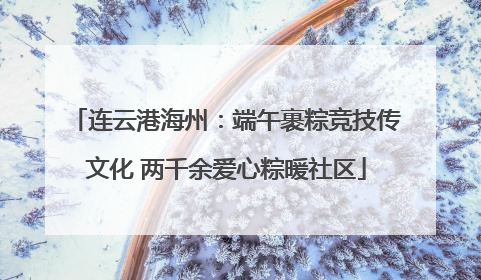 连云港海州：端午裹粽竞技传文化 两千余爱心粽暖社区
