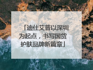 迪仕艾普以深圳为起点，书写国货护肤品牌新篇章