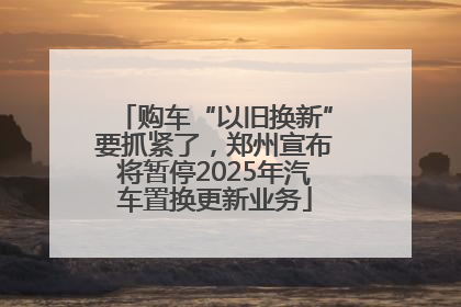 购车“以旧换新”要抓紧了，郑州宣布将暂停2025年汽车置换更新业务
