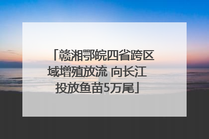 赣湘鄂皖四省跨区域增殖放流 向长江投放鱼苗5万尾