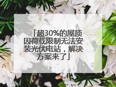 超30%的屋顶因荷载限制无法安装光伏电站，解决方案来了