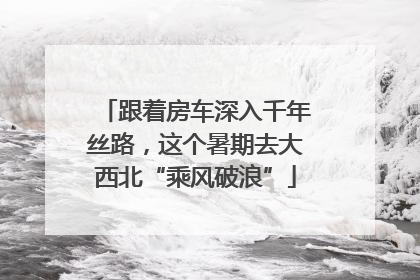 跟着房车深入千年丝路，这个暑期去大西北“乘风破浪”