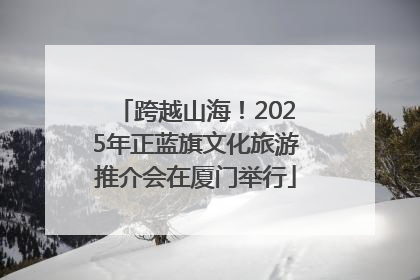 跨越山海！2025年正蓝旗文化旅游推介会在厦门举行