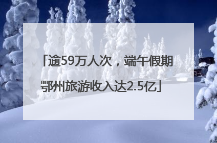 逾59万人次，端午假期鄂州旅游收入达2.5亿