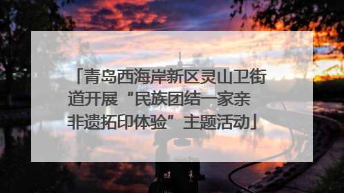 青岛西海岸新区灵山卫街道开展“民族团结一家亲 非遗拓印体验”主题活动