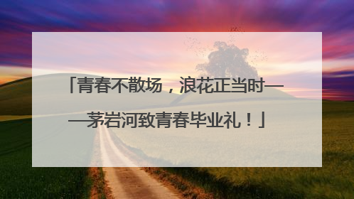 青春不散场，浪花正当时——茅岩河致青春毕业礼！