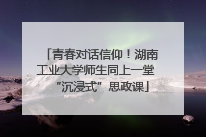 青春对话信仰！湖南工业大学师生同上一堂“沉浸式”思政课