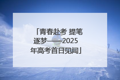 青春赴考 提笔逐梦——2025年高考首日见闻