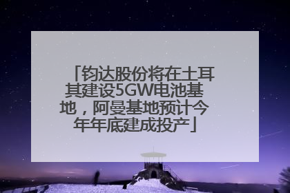 钧达股份将在土耳其建设5GW电池基地，阿曼基地预计今年年底建成投产