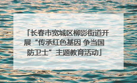 长春市宽城区柳影街道开展“传承红色基因 争当国防卫士”主题教育活动