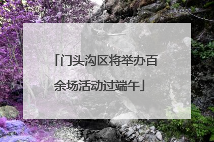 门头沟区将举办百余场活动过端午