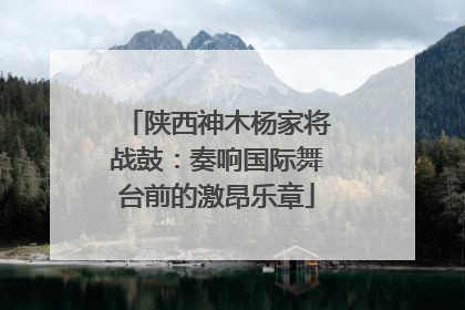 陕西神木杨家将战鼓：奏响国际舞台前的激昂乐章