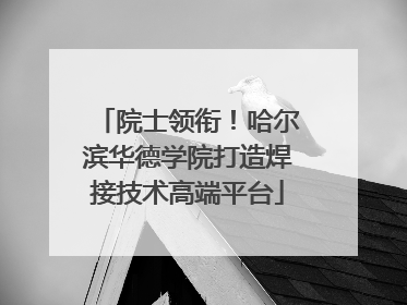 院士领衔！哈尔滨华德学院打造焊接技术高端平台