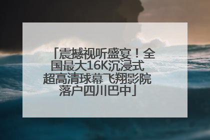 震撼视听盛宴！全国最大16K沉浸式超高清球幕飞翔影院落户四川巴中