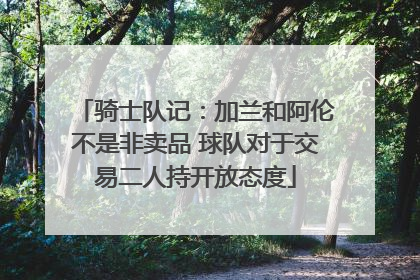 骑士队记：加兰和阿伦不是非卖品 球队对于交易二人持开放态度