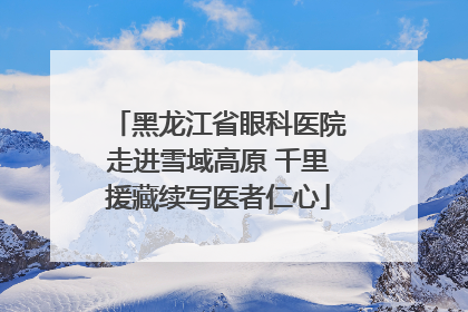 黑龙江省眼科医院走进雪域高原 千里援藏续写医者仁心