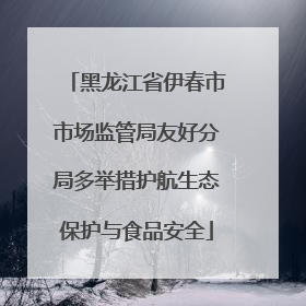 黑龙江省伊春市市场监管局友好分局多举措护航生态保护与食品安全