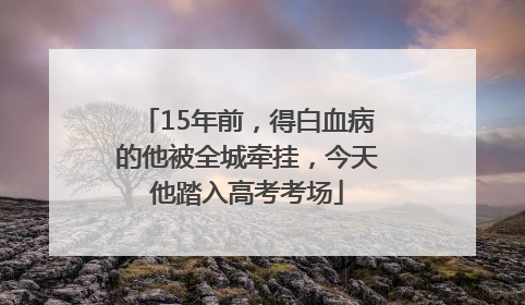 15年前，得白血病的他被全城牵挂，今天他踏入高考考场